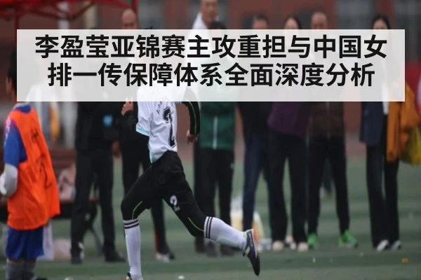 李盈莹亚锦赛主攻重担与中国女排一传保障体系全面深度分析